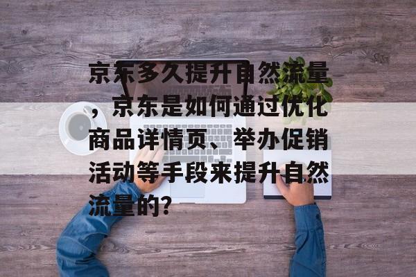 京东多久提升自然流量,京东是如何通过优化商品详情页、举办促销活动等手段来提升自然流量的? 京东多久提升自然流量,京东是如何通过优化商品详情页、举办促销活动等手段来提升自然流量的?