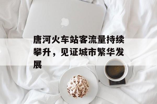 唐河火车站客流量持续攀升,见证城市繁华发展 唐河火车站客流量持续攀升,见证城市繁华发展