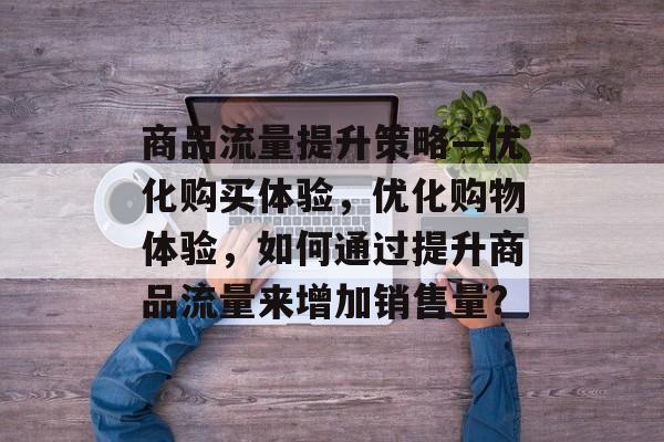 商品流量提升策略—优化购买体验,优化购物体验,如何通过提升商品流量来增加销售量? 商品流量提升策略—优化购买体验,优化购物体验,如何通过提升商品流量来增加销售量?