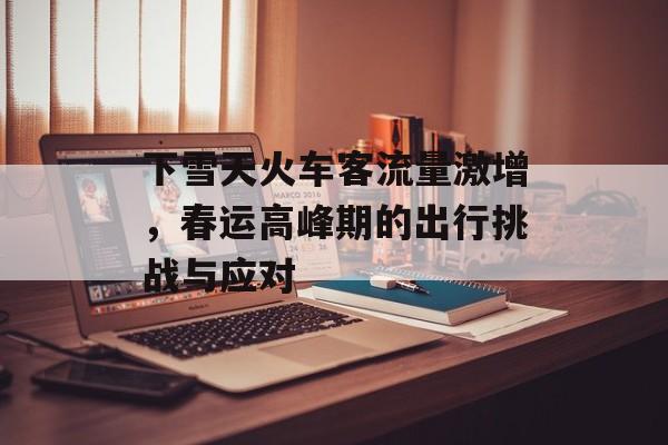 下雪天火车客流量激增,春运高峰期的出行挑战与应对 下雪天火车客流量激增,春运高峰期的出行挑战与应对