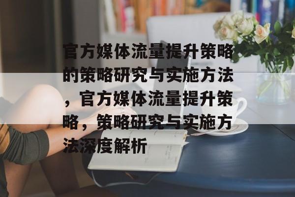 官方媒体流量提升策略的策略研究与实施方法,官方媒体流量提升策略,策略研究与实施方法深度解析 官方媒体流量提升策略的策略研究与实施方法,官方媒体流量提升策略,策略研究与实施方法深度解析
