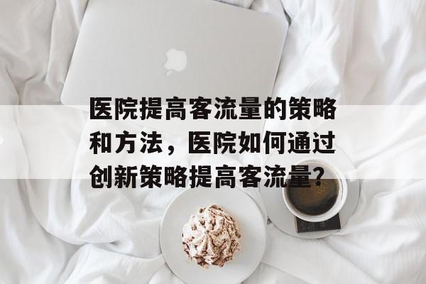 医院提高客流量的策略和方法,医院如何通过创新策略提高客流量? 医院提高客流量的策略和方法,医院如何通过创新策略提高客流量?