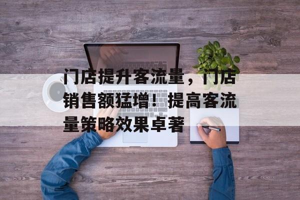 门店提升客流量,门店销售额猛增!提高客流量策略效果卓著 门店提升客流量,门店销售额猛增!提高客流量策略效果卓著