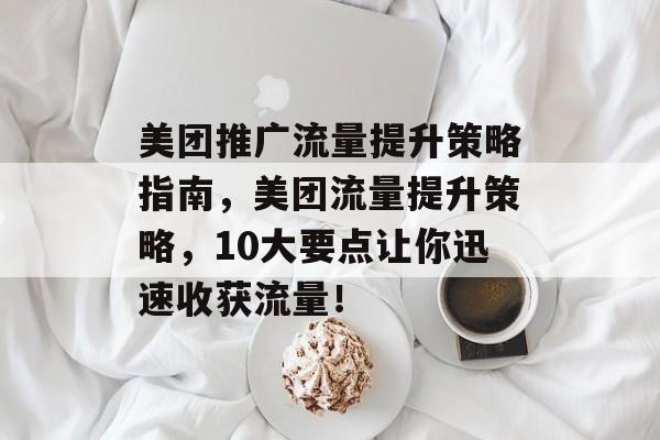 美团推广流量提升策略指南,美团流量提升策略,10大要点让你迅速收获流量! 美团推广流量提升策略指南,美团流量提升策略,10大要点让你迅速收获流量!