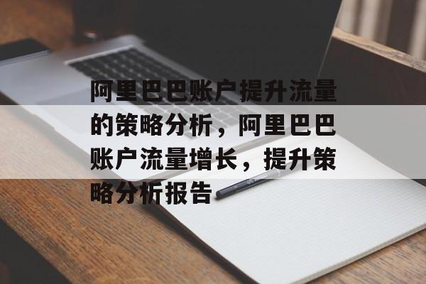阿里巴巴账户提升流量的策略分析,阿里巴巴账户流量增长,提升策略分析报告 阿里巴巴账户提升流量的策略分析,阿里巴巴账户流量增长,提升策略分析报告