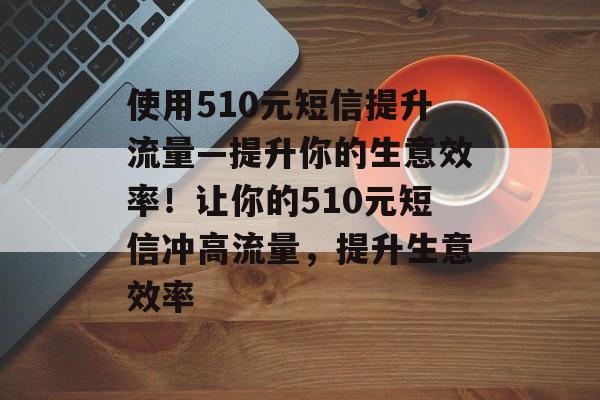 使用510元短信提升流量—提升你的生意效率!让你的510元短信冲高流量,提升生意效率 使用510元短信提升流量—提升你的生意效率!让你的510元短信冲高流量,提升生意效率