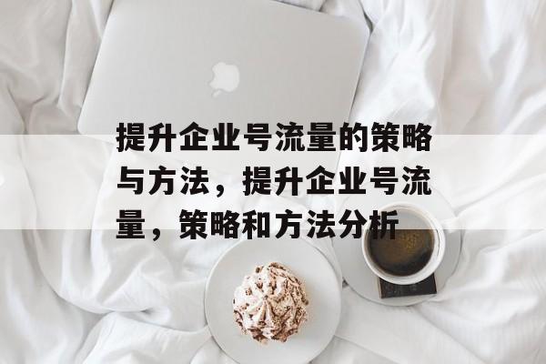 提升企业号流量的策略与方法,提升企业号流量,策略和方法分析 提升企业号流量的策略与方法,提升企业号流量,策略和方法分析