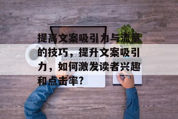 提高文案吸引力与流量的技巧,提升文案吸引力,如何激发读者兴趣和点击率? 提高文案吸引力与流量的技巧,提升文案吸引力,如何激发读者兴趣和点击率?