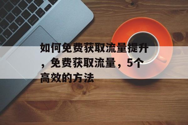 如何免费获取流量提升,免费获取流量,5个高效的方法 如何免费获取流量提升,免费获取流量,5个高效的方法