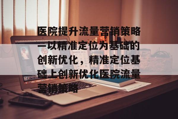 医院提升流量营销策略—以精准定位为基础的创新优化,精准定位基础上创新优化医院流量营销策略 医院提升流量营销策略—以精准定位为基础的创新优化,精准定位基础上创新优化医院流量营销策略