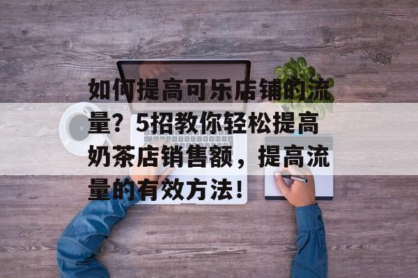 如何提高可乐店铺的流量?5招教你轻松提高奶茶店销售额,提高流量的有效方法! 如何提高可乐店铺的流量?5招教你轻松提高奶茶店销售额,提高流量的有效方法!
