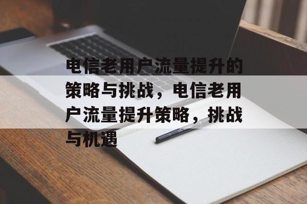 电信老用户流量提升的策略与挑战,电信老用户流量提升策略,挑战与机遇 电信老用户流量提升的策略与挑战,电信老用户流量提升策略,挑战与机遇