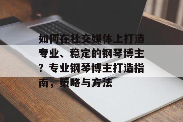 如何在社交媒体上打造专业、稳定的钢琴博主?专业钢琴博主打造指南,策略与方法 如何在社交媒体上打造专业、稳定的钢琴博主?专业钢琴博主打造指南,策略与方法