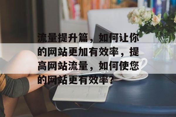 流量提升篇,如何让你的网站更加有效率,提高网站流量,如何使您的网站更有效率? 流量提升篇,如何让你的网站更加有效率,提高网站流量,如何使您的网站更有效率?