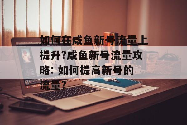如何在咸鱼新号流量上提升?咸鱼新号流量攻略: 如何提高新号的流量? 如何在咸鱼新号流量上提升?咸鱼新号流量攻略: 如何提高新号的流量?
