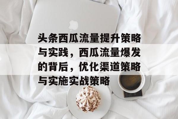 头条西瓜流量提升策略与实践,西瓜流量爆发的背后,优化渠道策略与实施实战策略 头条西瓜流量提升策略与实践,西瓜流量爆发的背后,优化渠道策略与实施实战策略