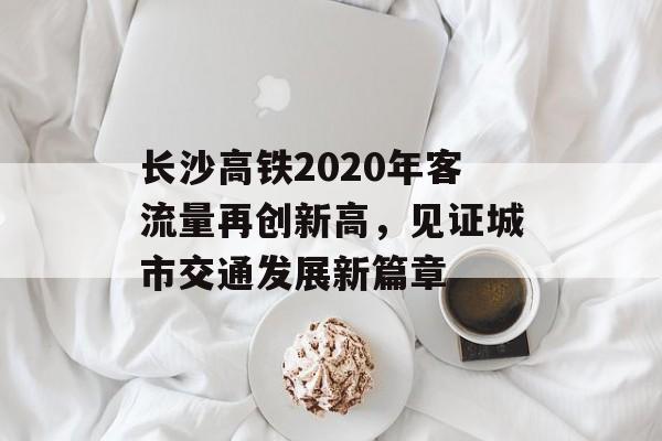 长沙高铁2020年客流量再创新高,见证城市交通发展新篇章 长沙高铁2020年客流量再创新高,见证城市交通发展新篇章