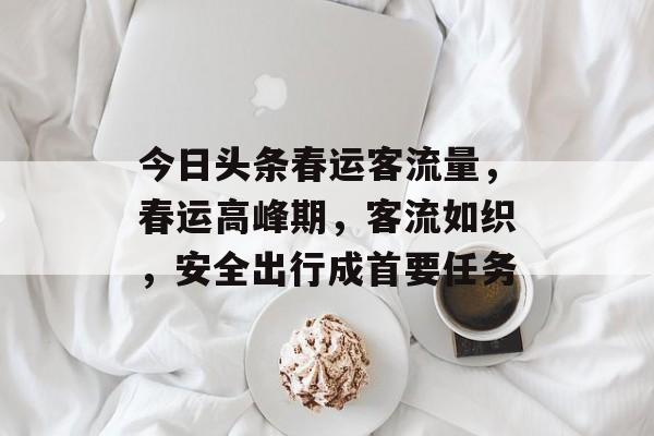 今日头条春运客流量,春运高峰期,客流如织,安全出行成首要任务 今日头条春运客流量,春运高峰期,客流如织,安全出行成首要任务