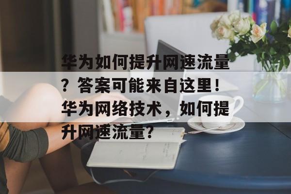 华为如何提升网速流量?答案可能来自这里!华为网络技术,如何提升网速流量? 华为如何提升网速流量?答案可能来自这里!华为网络技术,如何提升网速流量?