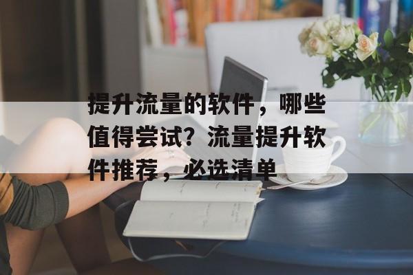 提升流量的软件,哪些值得尝试?流量提升软件推荐,必选清单 提升流量的软件,哪些值得尝试?流量提升软件推荐,必选清单