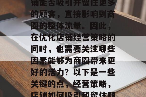 在繁华的商业街中,店铺能否吸引并留住更多的顾客,直接影响到商圈的整体流量。因此,在优化店铺经营策略的同时,也需要关注哪些因素能够为商圈带来更好的活力?以下是一些关键的点,经营策略,店铺如何吸引和留住顾客? 在繁华的商业街中,店铺能否吸引并留住更多的顾客,直接影响到商圈的整体流量。因此,在优化店铺经营策略的同时,也需要关注哪些因素能够为商圈带来更好的活力?以下是一些关键的点,经营策略,店铺如何吸引和留住顾客?