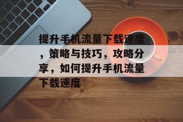 提升手机流量下载速度,策略与技巧,攻略分享,如何提升手机流量下载速度 提升手机流量下载速度,策略与技巧,攻略分享,如何提升手机流量下载速度