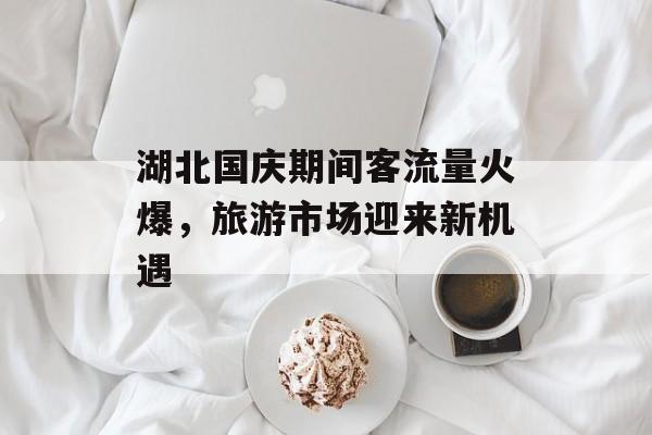湖北国庆期间客流量火爆,旅游市场迎来新机遇 湖北国庆期间客流量火爆,旅游市场迎来新机遇
