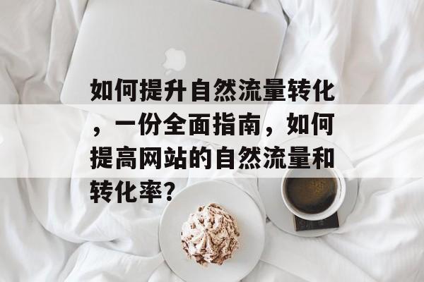 如何提升自然流量转化,一份全面指南,如何提高网站的自然流量和转化率? 如何提升自然流量转化,一份全面指南,如何提高网站的自然流量和转化率?
