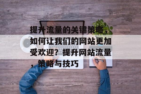 提升流量的关键策略,如何让我们的网站更加受欢迎?提升网站流量,策略与技巧 提升流量的关键策略,如何让我们的网站更加受欢迎?提升网站流量,策略与技巧