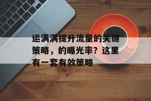 运满满提升流量的关键策略,的曝光率?这里有一套有效策略 运满满提升流量的关键策略,的曝光率?这里有一套有效策略