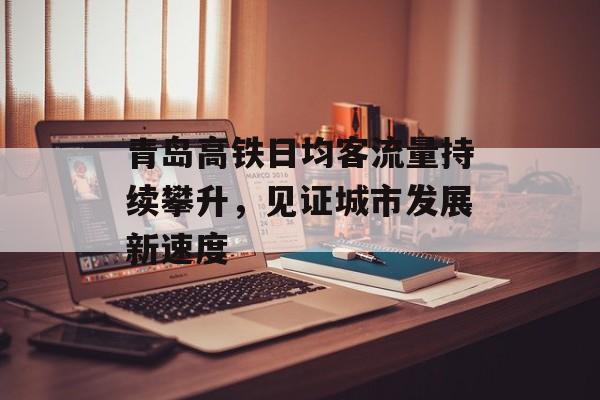 青岛高铁日均客流量持续攀升,见证城市发展新速度 青岛高铁日均客流量持续攀升,见证城市发展新速度