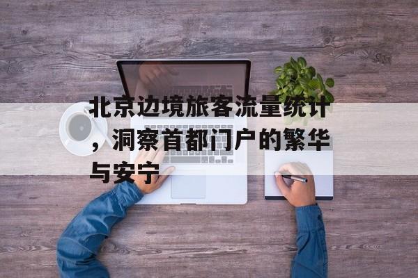 北京边境旅客流量统计,洞察首都门户的繁华与安宁 北京边境旅客流量统计,洞察首都门户的繁华与安宁