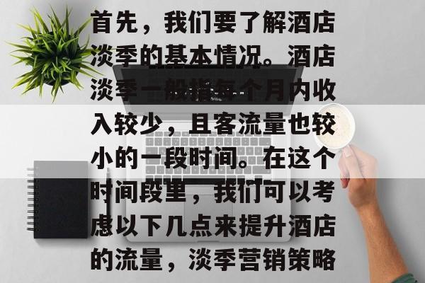 首先,我们要了解酒店淡季的基本情况。酒店淡季一般指每个月内收入较少,且客流量也较小的一段时间。在这个时间段里,我们可以考虑以下几点来提升酒店的流量,淡季营销策略 首先,我们要了解酒店淡季的基本情况。酒店淡季一般指每个月内收入较少,且客流量也较小的一段时间。在这个时间段里,我们可以考虑以下几点来提升酒店的流量,淡季营销策略