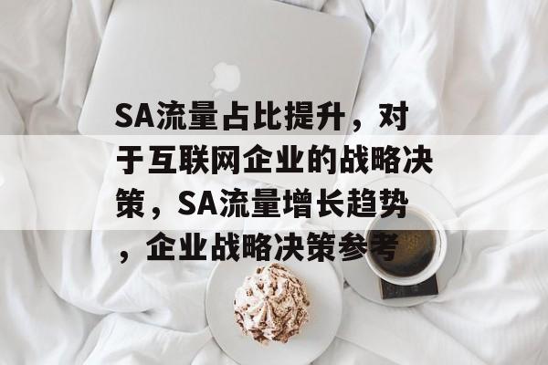 SA流量占比提升,对于互联网企业的战略决策,SA流量增长趋势,企业战略决策参考 SA流量占比提升,对于互联网企业的战略决策,SA流量增长趋势,企业战略决策参考