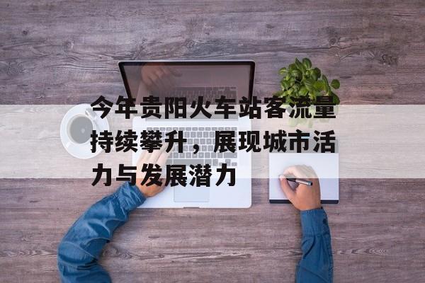 今年贵阳火车站客流量持续攀升,展现城市活力与发展潜力 今年贵阳火车站客流量持续攀升,展现城市活力与发展潜力