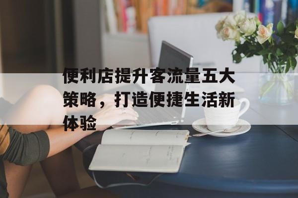便利店提升客流量五大策略，打造便捷生活新体验