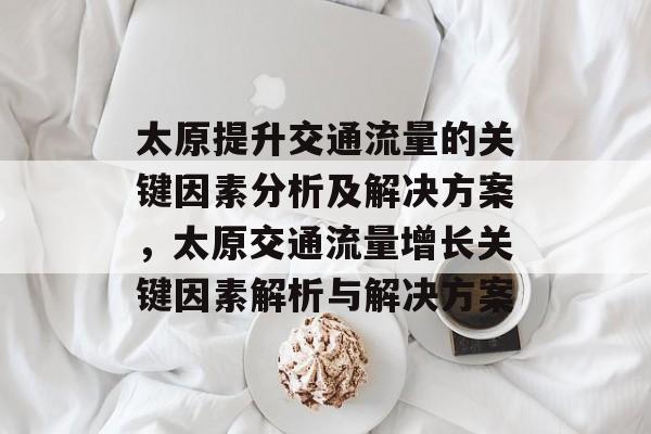 太原提升交通流量的关键因素分析及解决方案,太原交通流量增长关键因素解析与解决方案 太原提升交通流量的关键因素分析及解决方案,太原交通流量增长关键因素解析与解决方案