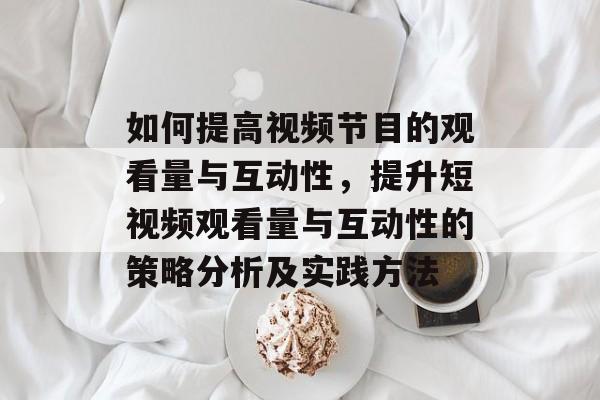 如何提高视频节目的观看量与互动性,提升短视频观看量与互动性的策略分析及实践方法 如何提高视频节目的观看量与互动性,提升短视频观看量与互动性的策略分析及实践方法