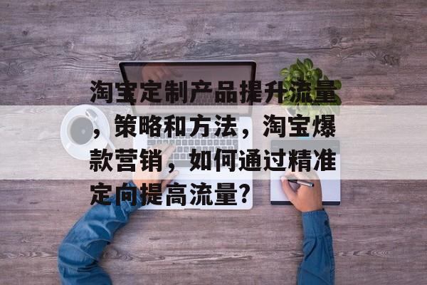 淘宝定制产品提升流量,策略和方法,淘宝爆款营销,如何通过精准定向提高流量? 淘宝定制产品提升流量,策略和方法,淘宝爆款营销,如何通过精准定向提高流量?