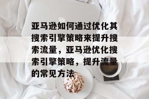 亚马逊如何通过优化其搜索引擎策略来提升搜索流量,亚马逊优化搜索引擎策略,提升流量的常见方法 亚马逊如何通过优化其搜索引擎策略来提升搜索流量,亚马逊优化搜索引擎策略,提升流量的常见方法
