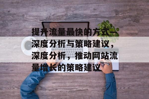 提升流量最快的方式—深度分析与策略建议,深度分析,推动网站流量增长的策略建议 提升流量最快的方式—深度分析与策略建议,深度分析,推动网站流量增长的策略建议