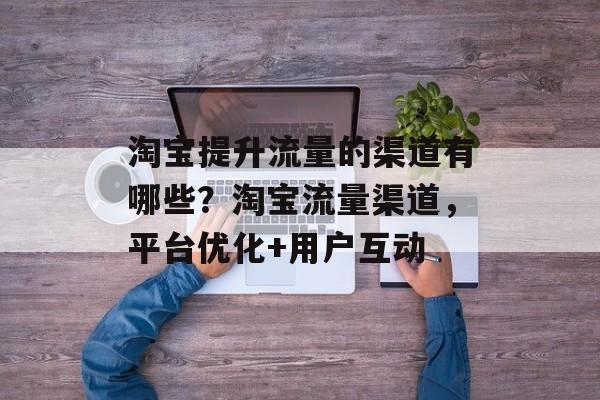 淘宝提升流量的渠道有哪些?淘宝流量渠道,平台优化+用户互动 淘宝提升流量的渠道有哪些?淘宝流量渠道,平台优化+用户互动