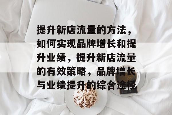 提升新店流量的方法,如何实现品牌增长和提升业绩,提升新店流量的有效策略,品牌增长与业绩提升的综合途径 提升新店流量的方法,如何实现品牌增长和提升业绩,提升新店流量的有效策略,品牌增长与业绩提升的综合途径