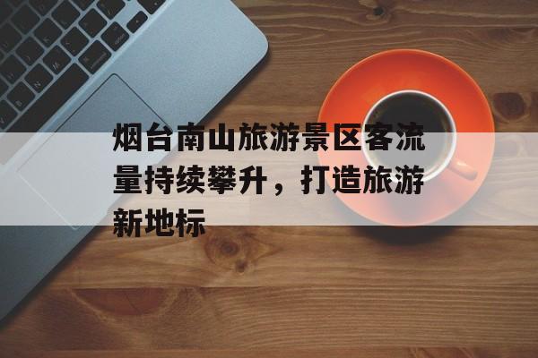 烟台南山旅游景区客流量持续攀升,打造旅游新地标 烟台南山旅游景区客流量持续攀升,打造旅游新地标