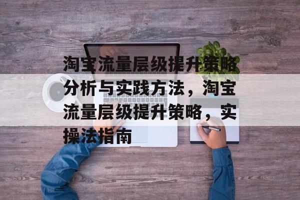淘宝流量层级提升策略分析与实践方法,淘宝流量层级提升策略,实操法指南 淘宝流量层级提升策略分析与实践方法,淘宝流量层级提升策略,实操法指南