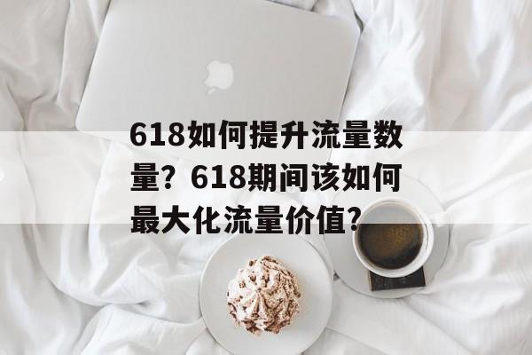 618如何提升流量数量?618期间该如何最大化流量价值? 618如何提升流量数量?618期间该如何最大化流量价值?