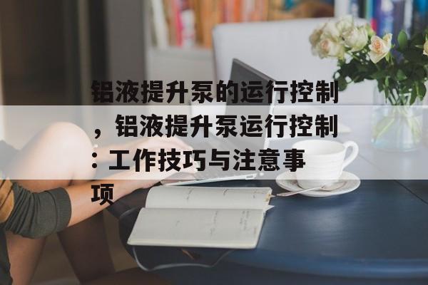 铝液提升泵的运行控制,铝液提升泵运行控制: 工作技巧与注意事项 铝液提升泵的运行控制,铝液提升泵运行控制: 工作技巧与注意事项