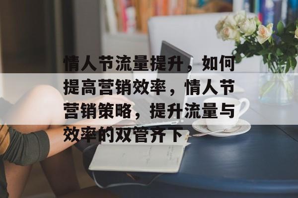 情人节流量提升,如何提高营销效率,情人节营销策略,提升流量与效率的双管齐下 情人节流量提升,如何提高营销效率,情人节营销策略,提升流量与效率的双管齐下