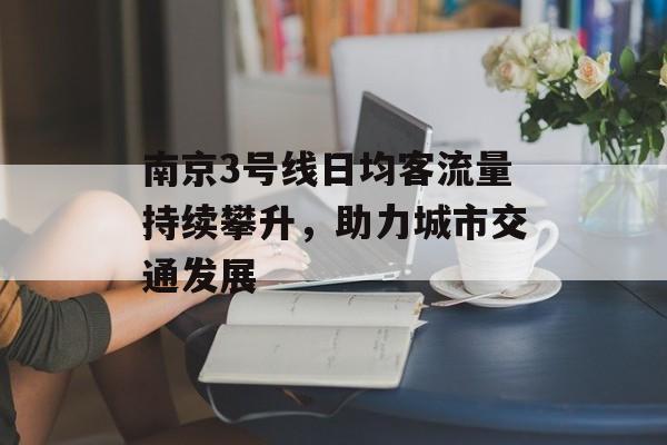 南京3号线日均客流量持续攀升,助力城市交通发展 南京3号线日均客流量持续攀升,助力城市交通发展