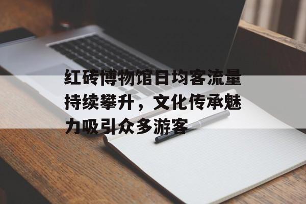红砖博物馆日均客流量持续攀升,文化传承魅力吸引众多游客 红砖博物馆日均客流量持续攀升,文化传承魅力吸引众多游客